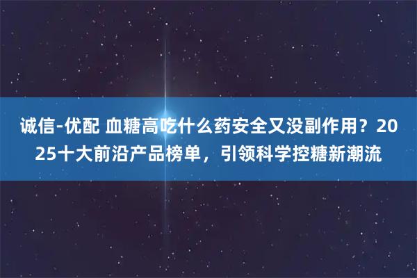 诚信-优配 血糖高吃什么药安全又没副作用？2025十大前沿产品榜单，引领科学控糖新潮流