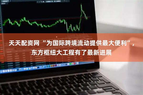 天天配资网 “为国际跨境流动提供最大便利”，东方枢纽大工程有了最新进展