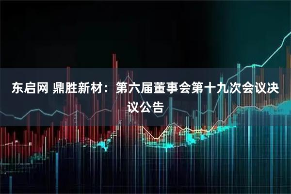 东启网 鼎胜新材：第六届董事会第十九次会议决议公告