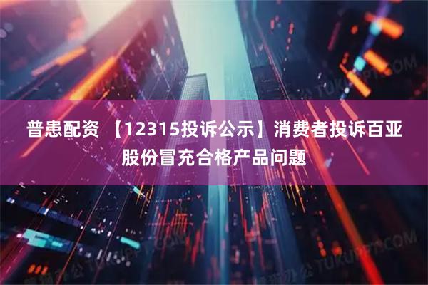 普患配资 【12315投诉公示】消费者投诉百亚股份冒充合格产品问题