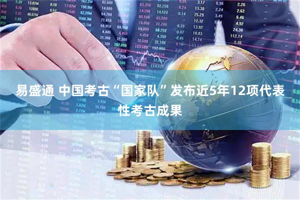 易盛通 中国考古“国家队”发布近5年12项代表性考古成果