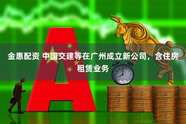 金惠配资 中国交建等在广州成立新公司，含住房租赁业务
