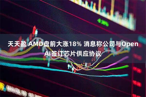 天天盈 AMD盘前大涨18% 消息称公司与OpenAI签订芯片供应协议