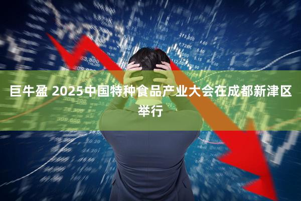 巨牛盈 2025中国特种食品产业大会在成都新津区举行