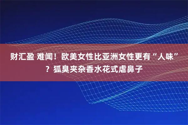 财汇盈 难闻！欧美女性比亚洲女性更有“人味”？狐臭夹杂香水花式虐鼻子