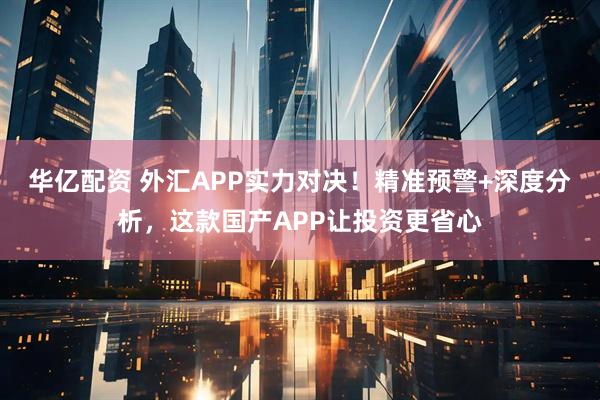 华亿配资 外汇APP实力对决！精准预警+深度分析，这款国产APP让投资更省心
