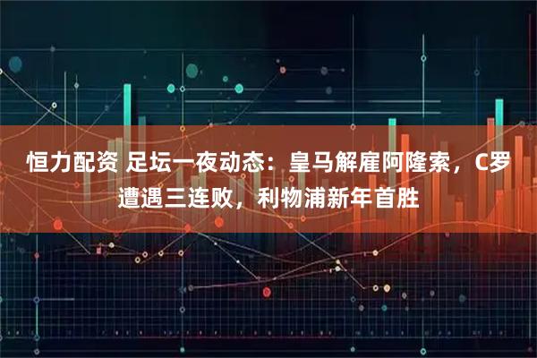 恒力配资 足坛一夜动态：皇马解雇阿隆索，C罗遭遇三连败，利物浦新年首胜