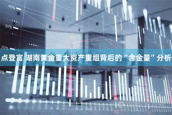 点登富 湖南黄金重大资产重组背后的“含金量”分析