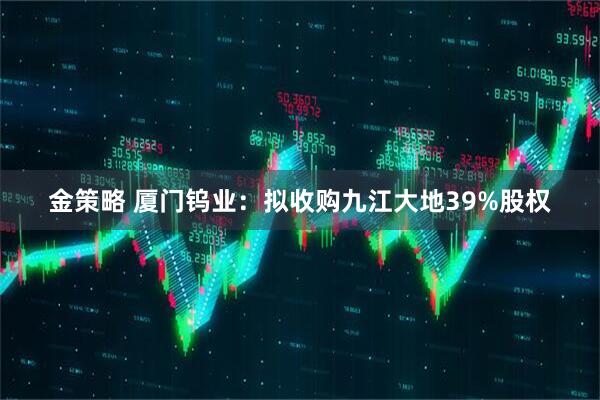 金策略 厦门钨业：拟收购九江大地39%股权