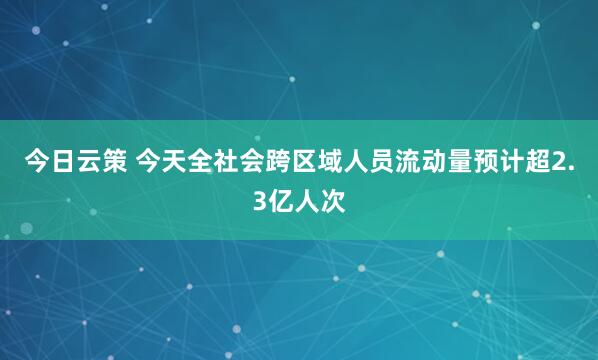 今日云策 今天全社会跨区域人员流动量预计超2.3亿人次