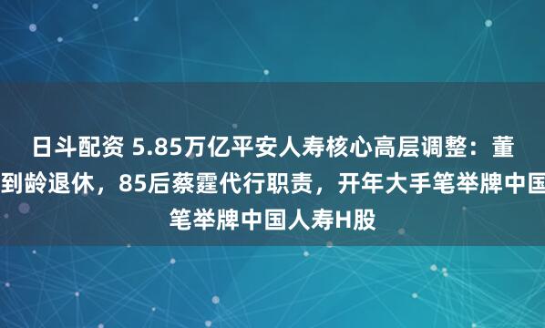 日斗配资 5.85万亿平安人寿核心高层调整：董事长杨铮到龄退休，85后蔡霆代行职责，开年大手笔举牌中国人寿H股
