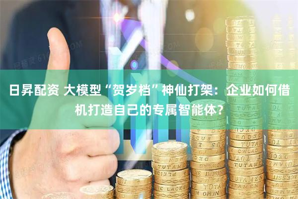 日昇配资 大模型“贺岁档”神仙打架：企业如何借机打造自己的专属智能体？