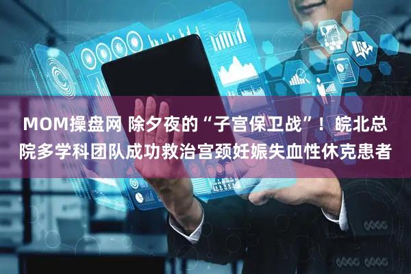 MOM操盘网 除夕夜的“子宫保卫战”！皖北总院多学科团队成功救治宫颈妊娠失血性休克患者