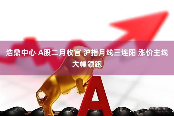浩鼎中心 A股二月收官 沪指月线三连阳 涨价主线大幅领跑