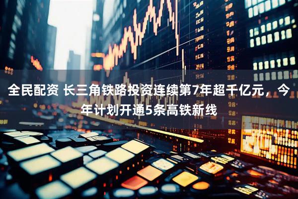 全民配资 长三角铁路投资连续第7年超千亿元，今年计划开通5条高铁新线