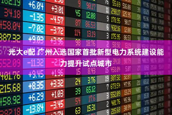 光大e配 广州入选国家首批新型电力系统建设能力提升试点城市