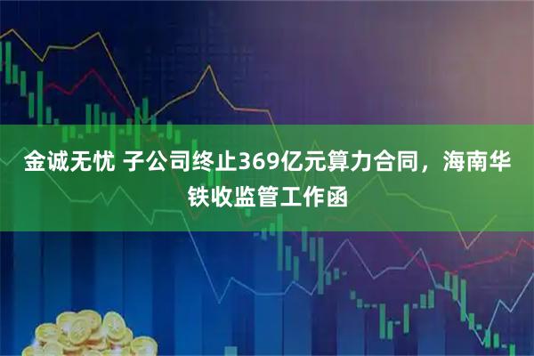 金诚无忧 子公司终止369亿元算力合同，海南华铁收监管工作函