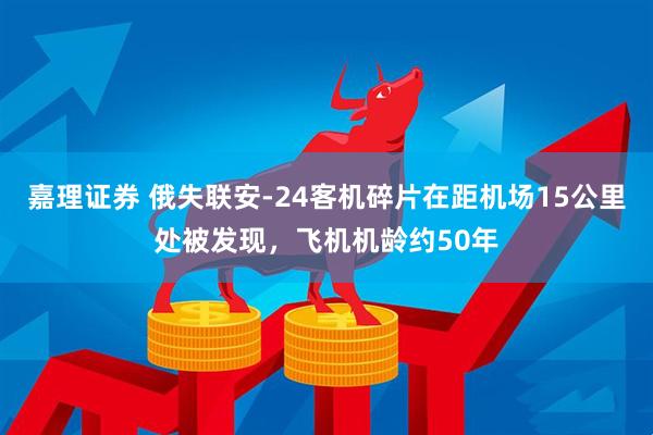 嘉理证券 俄失联安-24客机碎片在距机场15公里处被发现，飞机机龄约50年