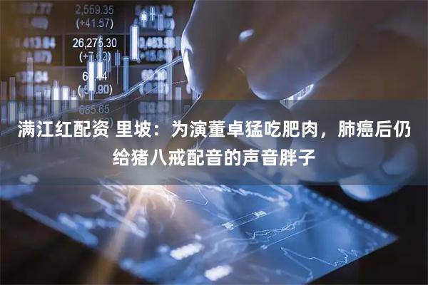 满江红配资 里坡：为演董卓猛吃肥肉，肺癌后仍给猪八戒配音的声音胖子